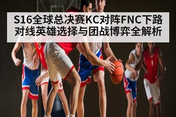 S16全球总决赛KC对阵FNC下路对线英雄选择与团战博弈全解析