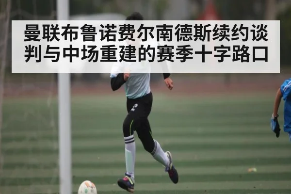 曼联布鲁诺费尔南德斯续约谈判与中场重建的赛季十字路口