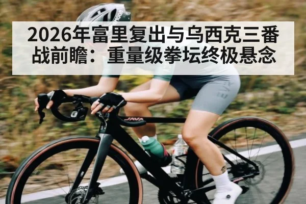2026年富里复出与乌西克三番战前瞻:重量级拳坛终极悬念