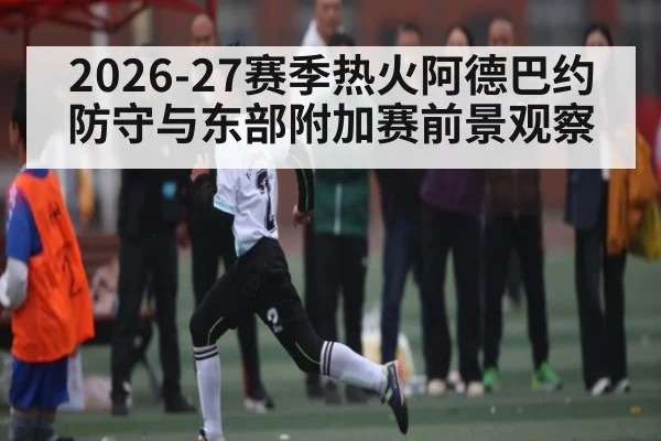 2026-27赛季热火阿德巴约防守与东部附加赛前景观察